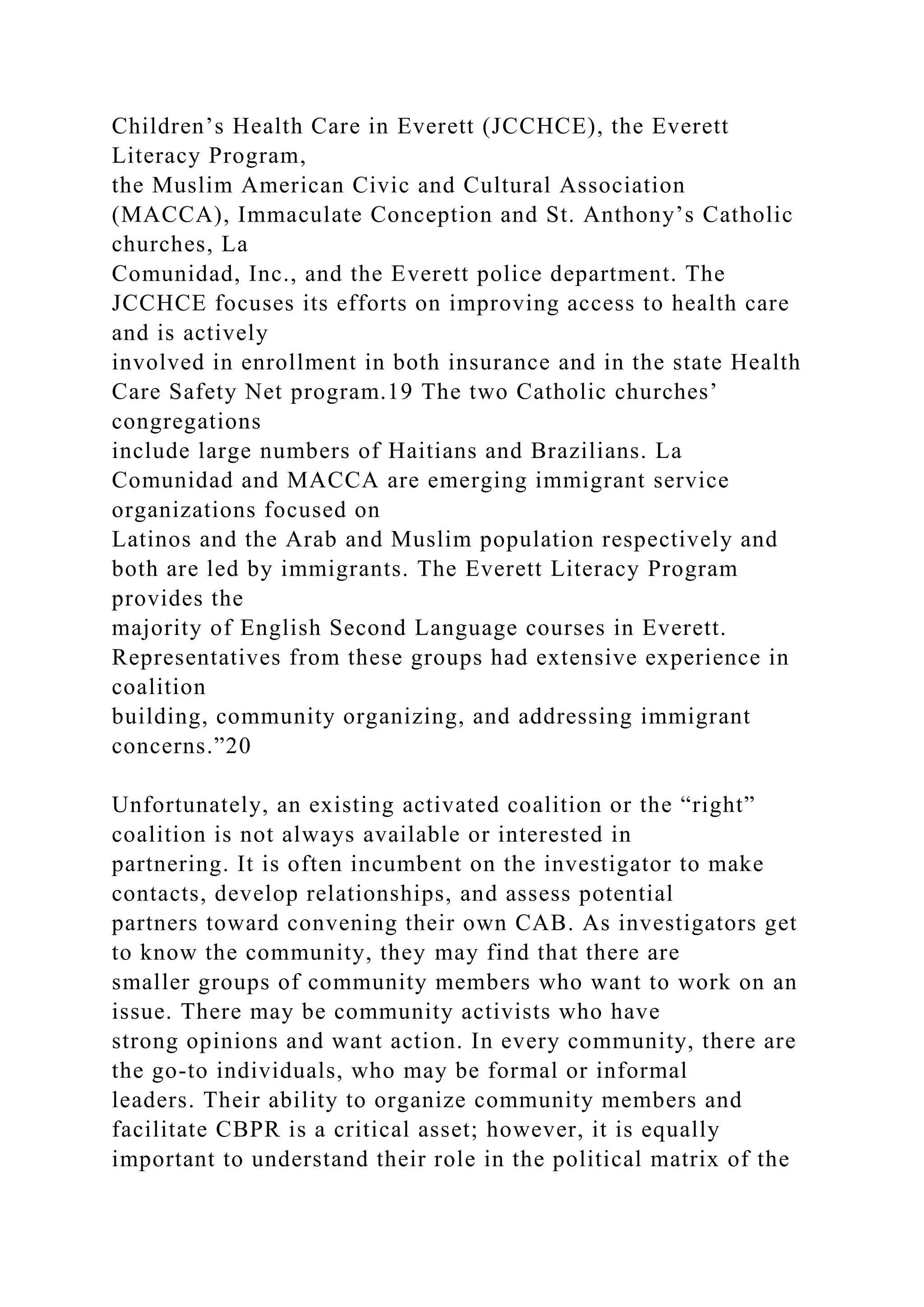 Children’s Health Care in Everett (JCCHCE), the Everett
Literacy Program,
the Muslim American Civic and Cultural Association
(MACCA), Immaculate Conception and St. Anthony’s Catholic
churches, La
Comunidad, Inc., and the Everett police department. The
JCCHCE focuses its efforts on improving access to health care
and is actively
involved in enrollment in both insurance and in the state Health
Care Safety Net program.19 The two Catholic churches’
congregations
include large numbers of Haitians and Brazilians. La
Comunidad and MACCA are emerging immigrant service
organizations focused on
Latinos and the Arab and Muslim population respectively and
both are led by immigrants. The Everett Literacy Program
provides the
majority of English Second Language courses in Everett.
Representatives from these groups had extensive experience in
coalition
building, community organizing, and addressing immigrant
concerns.”20
Unfortunately, an existing activated coalition or the “right”
coalition is not always available or interested in
partnering. It is often incumbent on the investigator to make
contacts, develop relationships, and assess potential
partners toward convening their own CAB. As investigators get
to know the community, they may find that there are
smaller groups of community members who want to work on an
issue. There may be community activists who have
strong opinions and want action. In every community, there are
the go-to individuals, who may be formal or informal
leaders. Their ability to organize community members and
facilitate CBPR is a critical asset; however, it is equally
important to understand their role in the political matrix of the
 