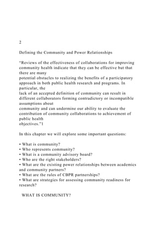 2
Defining the Community and Power Relationships
“Reviews of the effectiveness of collaborations for improving
community health indicate that they can be effective but that
there are many
potential obstacles to realizing the benefits of a participatory
approach in both public health research and programs. In
particular, the
lack of an accepted definition of community can result in
different collaborators forming contradictory or incompatible
assumptions about
community and can undermine our ability to evaluate the
contribution of community collaborations to achievement of
public health
objectives.”1
In this chapter we will explore some important questions:
• What is community?
• Who represents community?
• What is a community advisory board?
• Who are the right stakeholders?
• What are the existing power relationships between academics
and community partners?
• What are the rules of CBPR partnerships?
• What are strategies for assessing community readiness for
research?
WHAT IS COMMUNITY?
 