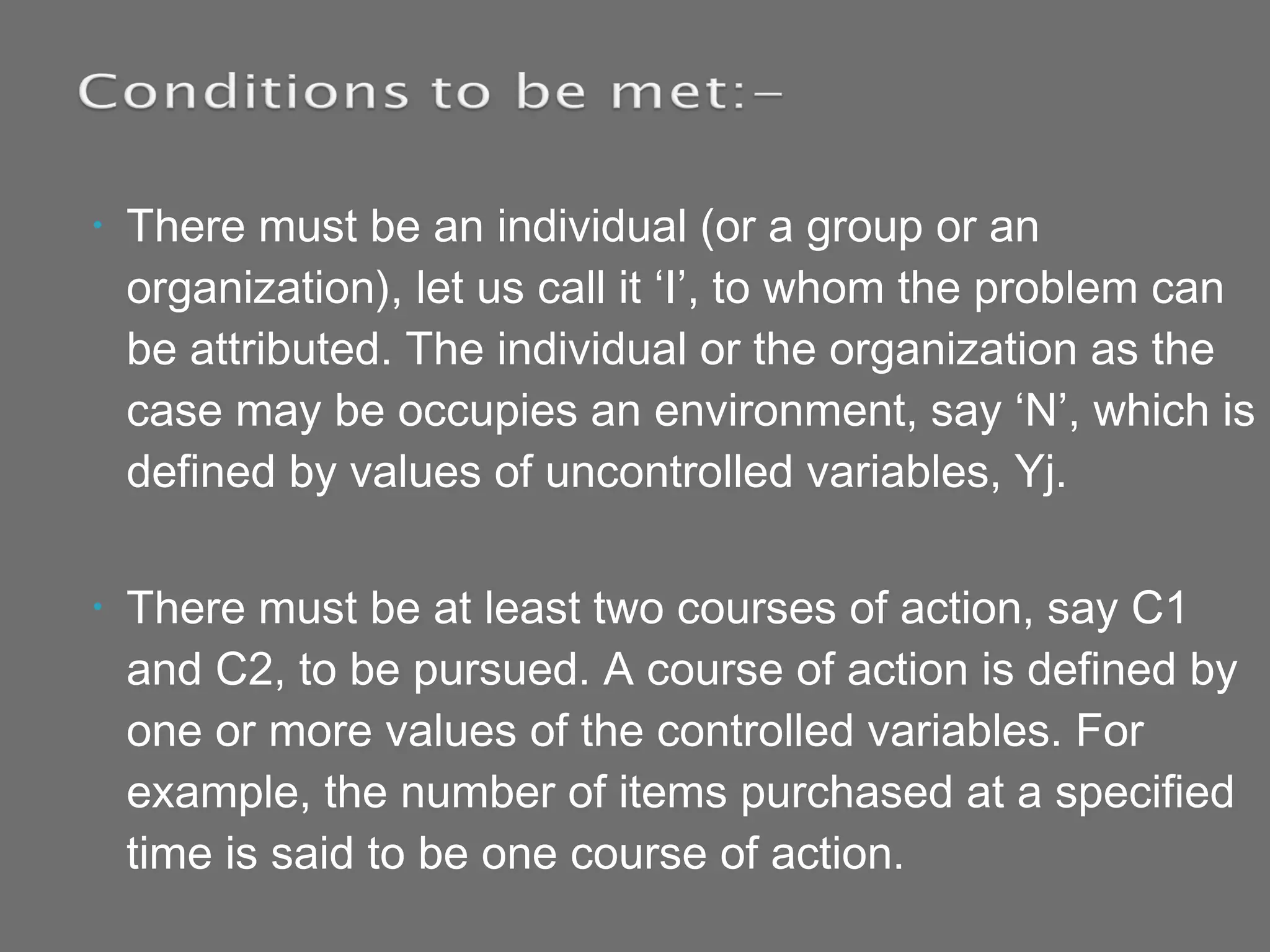 • There must be an individual (or a group or an
organization), let us call it ‘I’, to whom the problem can
be attributed. The individual or the organization as the
case may be occupies an environment, say ‘N’, which is
defined by values of uncontrolled variables, Yj.
• There must be at least two courses of action, say C1
and C2, to be pursued. A course of action is defined by
one or more values of the controlled variables. For
example, the number of items purchased at a specified
time is said to be one course of action.
 