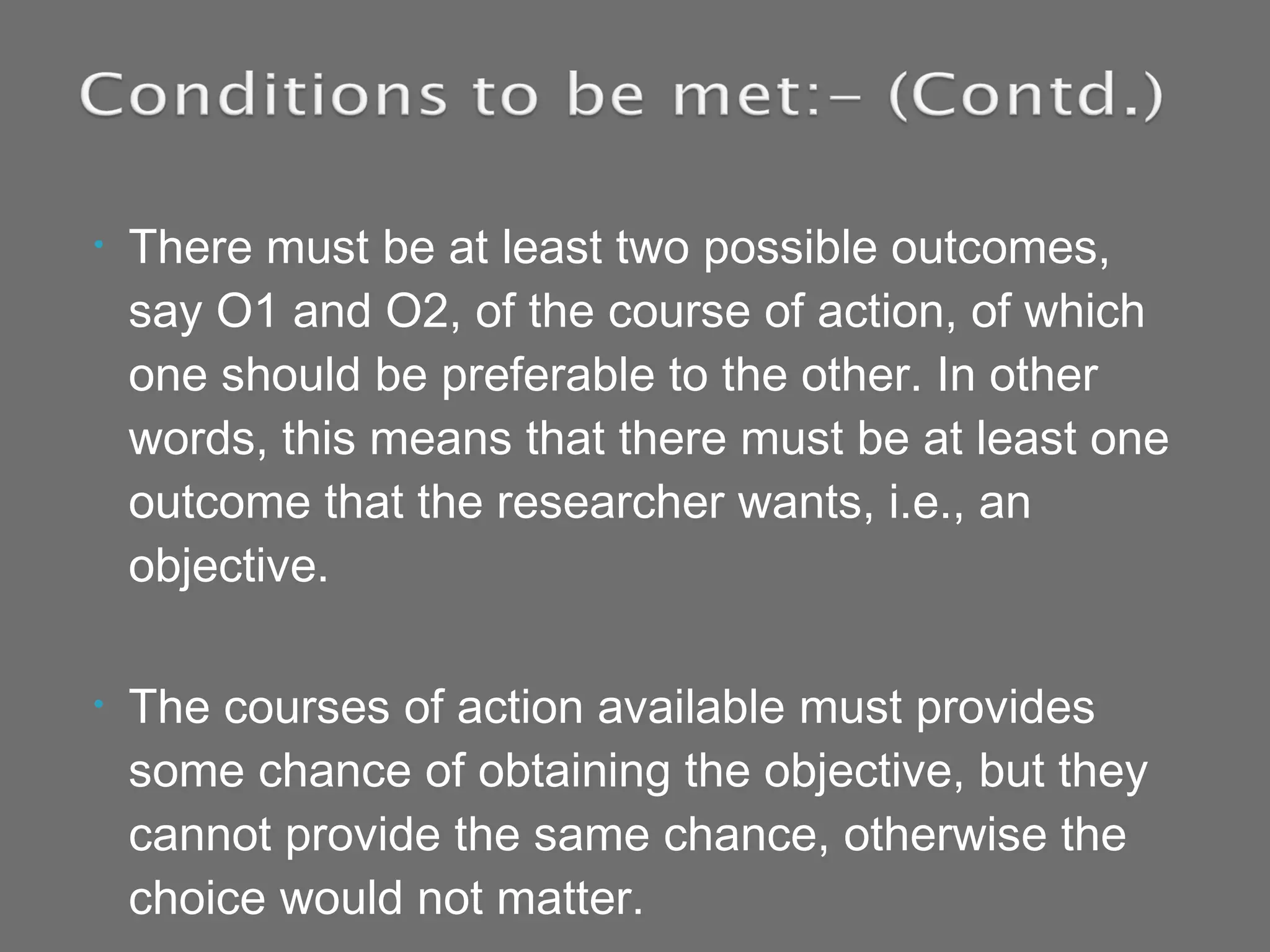 • There must be at least two possible outcomes,
say O1 and O2, of the course of action, of which
one should be preferable to the other. In other
words, this means that there must be at least one
outcome that the researcher wants, i.e., an
objective.
• The courses of action available must provides
some chance of obtaining the objective, but they
cannot provide the same chance, otherwise the
choice would not matter.
 