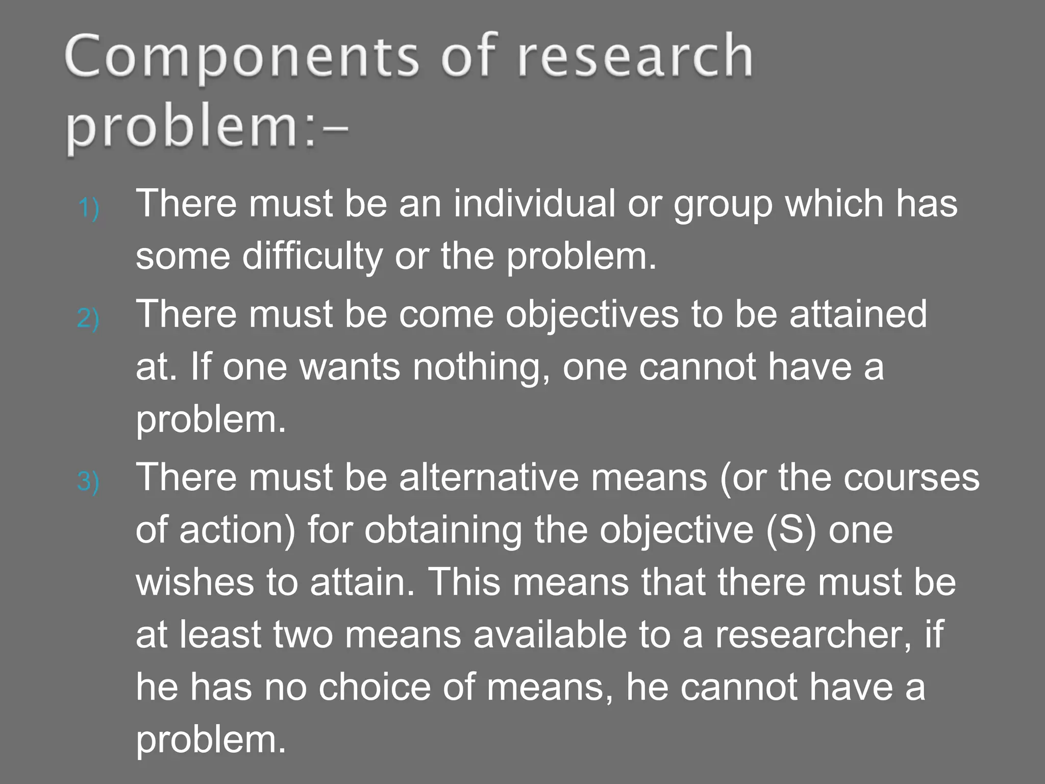 1) There must be an individual or group which has
some difficulty or the problem.
2) There must be come objectives to be attained
at. If one wants nothing, one cannot have a
problem.
3) There must be alternative means (or the courses
of action) for obtaining the objective (S) one
wishes to attain. This means that there must be
at least two means available to a researcher, if
he has no choice of means, he cannot have a
problem.
 