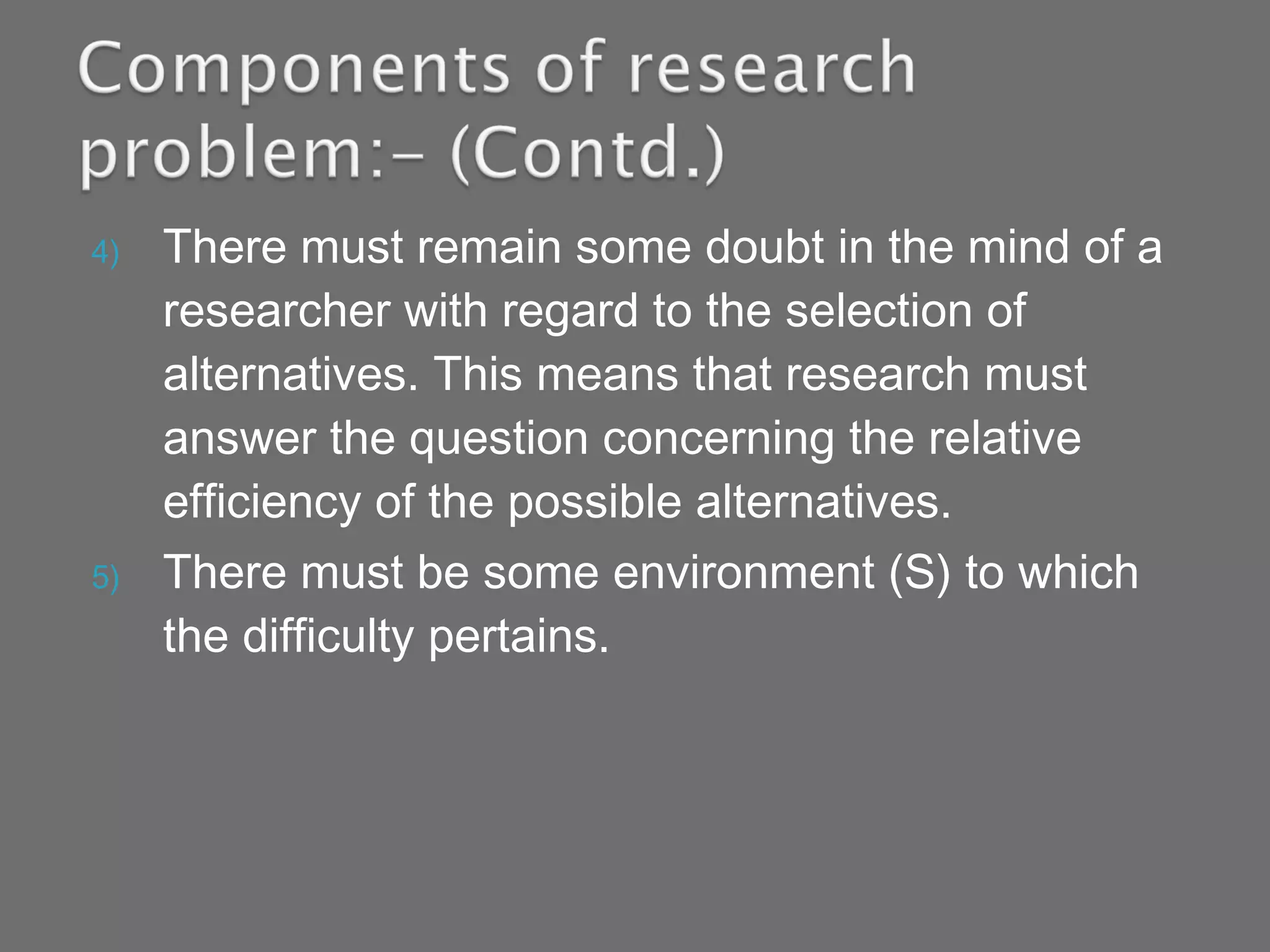 4) There must remain some doubt in the mind of a
researcher with regard to the selection of
alternatives. This means that research must
answer the question concerning the relative
efficiency of the possible alternatives.
5) There must be some environment (S) to which
the difficulty pertains.
 