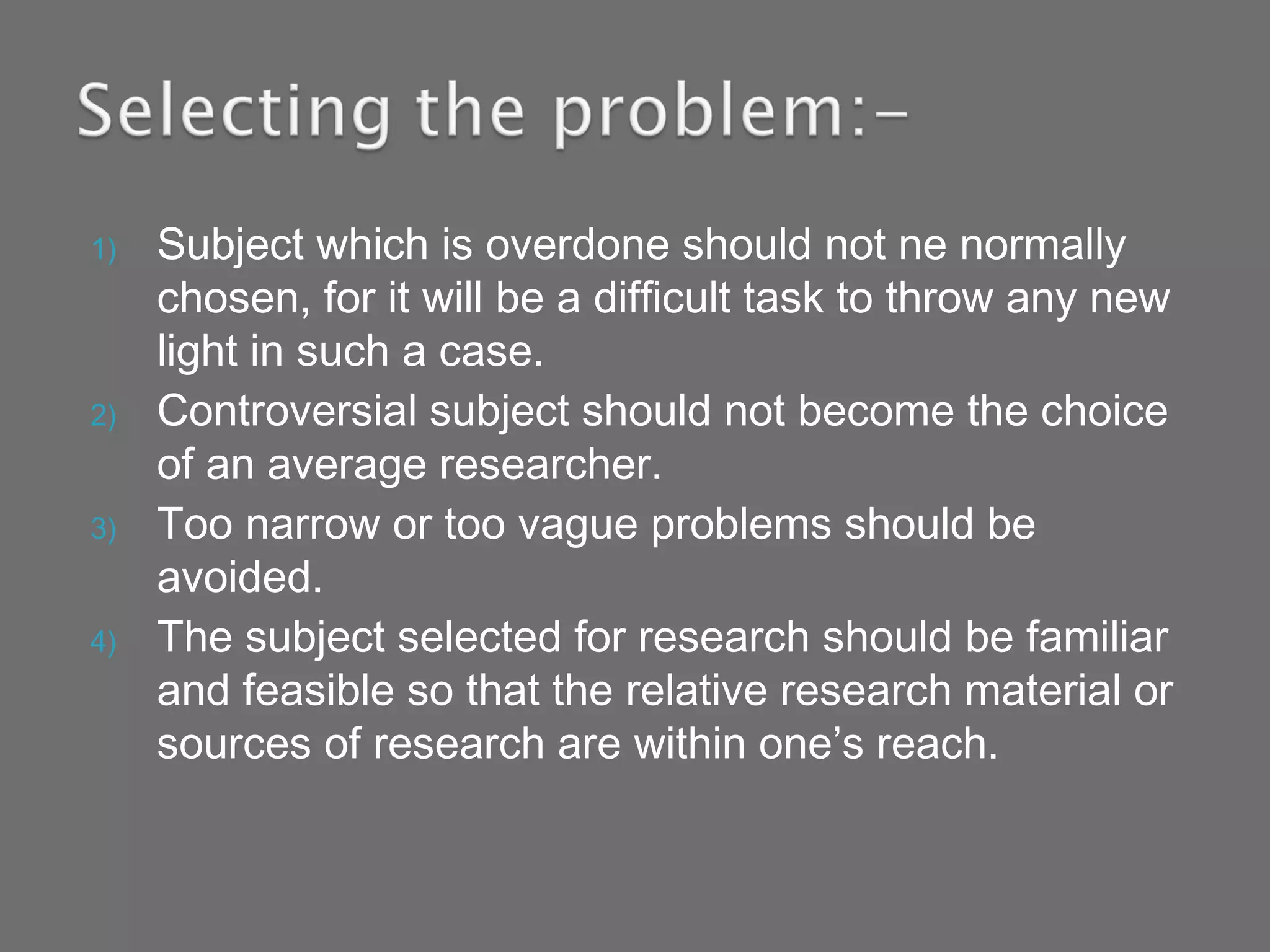 1) Subject which is overdone should not ne normally
chosen, for it will be a difficult task to throw any new
light in such a case.
2) Controversial subject should not become the choice
of an average researcher.
3) Too narrow or too vague problems should be
avoided.
4) The subject selected for research should be familiar
and feasible so that the relative research material or
sources of research are within one’s reach.
 