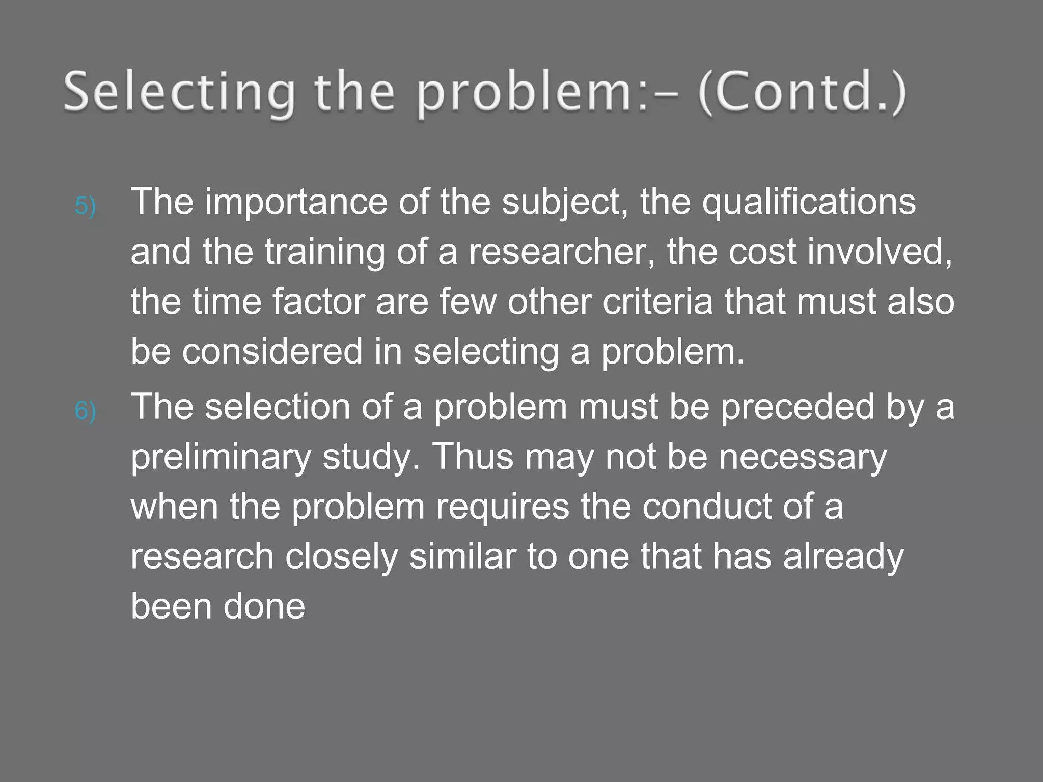 5) The importance of the subject, the qualifications
and the training of a researcher, the cost involved,
the time factor are few other criteria that must also
be considered in selecting a problem.
6) The selection of a problem must be preceded by a
preliminary study. Thus may not be necessary
when the problem requires the conduct of a
research closely similar to one that has already
been done
 