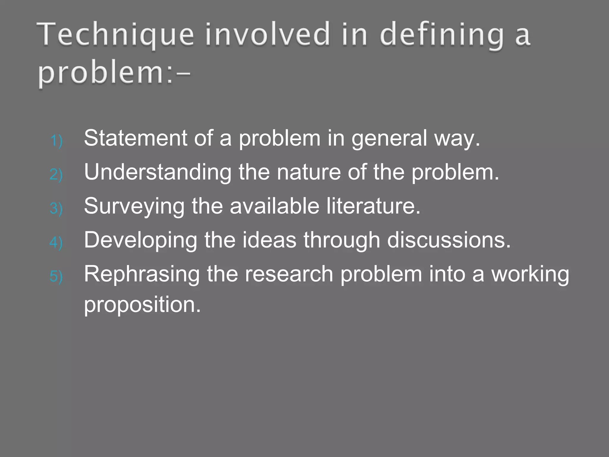 1) Statement of a problem in general way.
2) Understanding the nature of the problem.
3) Surveying the available literature.
4) Developing the ideas through discussions.
5) Rephrasing the research problem into a working
proposition.
 