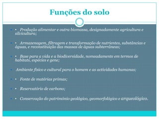 Funções do solo

 • Produção alimentar e outra biomassa, designadamente agricultura e
    silvicultura;

 • Armazenagem, filtragem e transformação de nutrientes, substâncias e
    águas, e reconstituição das massas de águas subterrâneas;

 • Base para a vida e a biodiversidade, nomeadamente em termos de
    habitats, espécies e gene;

   Ambiente físico e cultural para o homem e as actividades humanas;

 • Fonte de matérias primas;

 • Reservatório de carbono;

 • Conservação do património geológico, geomorfológico e arqueológico.
 