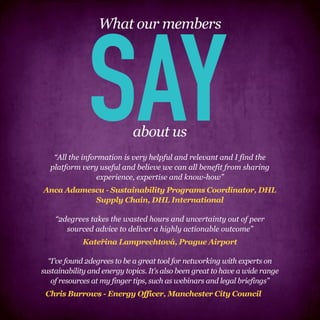 SAY
                  What our members




                            about us
   “All the information is very helpful and relevant and I find the
  platform very useful and believe we can all benefit from sharing
                 experience, expertise and know-how”
Anca Adamescu - Sustainability Programs Coordinator, DHL
           Supply Chain, DHL International

    “2degrees takes the wasted hours and uncertainty out of peer
       sourced advice to deliver a highly actionable outcome”
             Kateřina Lamprechtová, Prague Airport

  “I’ve found 2degrees to be a great tool for networking with experts on
sustainability and energy topics. It’s also been great to have a wide range
   of resources at my finger tips, such as webinars and legal briefings”
 Chris Burrows - Energy Officer, Manchester City Council
 