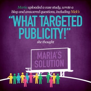 Maria uploaded a case study, wrote a
blog and answered questions, including Nick’s


“WHAT TARGETED
  PUBLICITY!”   she thought



                MARIA’S
               SOLUTION
 