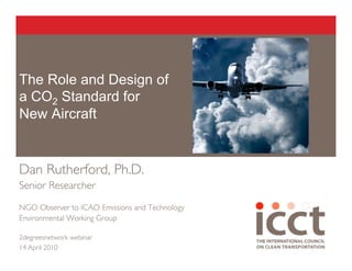 The Role and Design of
a CO2 Standard for
New Aircraft


Dan Rutherford, Ph.D.
Senior Researcher

NGO Observer to ICAO Emissions and Technology
Environmental Working Group

2degreesnetwork webinar
14 April 2010
 
