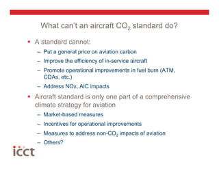 What can’t an aircraft CO2 standard do?

  A standard cannot:
   –  Put a general price on aviation carbon
   –  Improve the efficiency of in-service aircraft
   –  Promote operational improvements in fuel burn (ATM,
      CDAs, etc.)
   –  Address NOx, AIC impacts
  Aircraft standard is only one part of a comprehensive
   climate strategy for aviation
   –  Market-based measures
   –  Incentives for operational improvements
   –  Measures to address non-CO2 impacts of aviation
   –  Others?
 