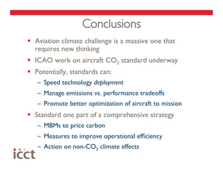 Conclusions
  Aviation climate challenge is a massive one that
   requires new thinking
  ICAO work on aircraft CO2 standard underway
  Potentially, standards can:
   –  Speed technology deployment
   –  Manage emissions vs. performance tradeoffs
   –  Promote better optimization of aircraft to mission
  Standard one part of a comprehensive strategy
   –  MBMs to price carbon
   –  Measures to improve operational efﬁciency
   –  Action on non-CO2 climate effects
 