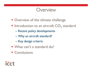 Overview
  Overview of the climate challenge
  Introduction to an aircraft CO2 standard
  –  Recent policy developments
  –  Why an aircraft standard?
  –  Key design criteria
  What can’t a standard do?
  Conclusions
 