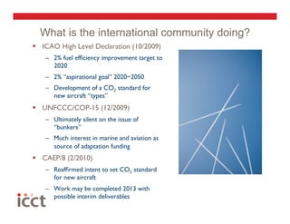 What is the international community doing?
  ICAO High Level Declaration (10/2009)
    –  2% fuel efﬁciency improvement target to
       2020
    –  2% “aspirational goal” 2020~2050
    –  Development of a CO2 standard for
       new aircraft “types”
  UNFCCC/COP-15 (12/2009)
    –  Ultimately silent on the issue of
       “bunkers”
    –  Much interest in marine and aviation as
       source of adaptation funding
  CAEP/8 (2/2010)
    –  Reafﬁrmed intent to set CO2 standard
       for new aircraft
    –  Work may be completed 2013 with
       possible interim deliverables
 
