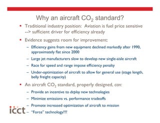 Why an aircraft CO2 standard?
  Traditional industry position: Aviation is fuel price sensitive
   --> sufﬁcient driver for efﬁciency already
  Evidence suggests room for improvement:
   –  Efﬁciency gains from new equipment declined markedly after 1990,
      approximately ﬂat since 2000
   –  Large jet manufacturers slow to develop new single-aisle aircraft
   –  Race for speed and range impose efﬁciency penalty
   –  Under-optimization of aircraft to allow for general use (stage length,
      belly freight capacity)
  An aircraft CO2 standard, properly designed, can:
   –  Provide an incentive to deploy new technologies
   –  Minimize emissions vs. performance tradeoffs 
   –  Promote increased optimization of aircraft to mission
   –  “Force” technology???
 