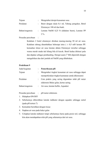 Tujuan : Mengetahui derajat keasaman susu
Peralatan : Buret dengan skala 0,1 ml, Tabung pengukur, Botol
Elenmeyer 100 ml dua buah.
Bahan/reagensia : Larutan NaOH 0,25 N (didalam buret), Larutan PP
2 %.
Prosedur percobaan :
Kedalam 2 botol elenmeyer diisikan masing-masing 50 ml air susu.
Kedalam tabung ditambahkan beberapa tetes ( ± 0,5 ml0 larutan PP.
kemudian titrasi air susu larutan dalam Elenmeyer tersebut sehingga
warna merah muda tak hilang bila di kocok. Botol kedua dititrasi pula
dan dipakai sebagai pembanding. Derajat asam (O
SH) diperoleh dengan
mengalirkan dua dari jumlah ml NaOH yang dihabiskan.
Praktikum 9
Judul kegiatan : Pemeriksaan pH
Tujuan : Mengetahui tingkat keasaman air susu sehingga dapat
memperkirakan tingkat keamanan untuk dikonsumsi
Peralatan : Cara praktis yang sering digunakan ialah pH meter
elektronis Beker gelas, kertas saring.
Bahan/reagensia : Air susu, larutan buffer, Aquadest
Prosedur percobaan : pH meter elektronis
1. Hidupkan ON/OFF
2. Sebelumnya dibersihkan katoda indikator dengan aquades sehingga netral
(pada pH tertera 7)
3. Kemudian bersihkan dengan tissue
4. Siapkan air susu pada beker gelas
5. Celupkan katoda indikator tetapi sebelumnya harus pada posisi nol, sehingga
kita akan mendapatkan nilai pH yang sebenarnya dari air susu.
10
 
