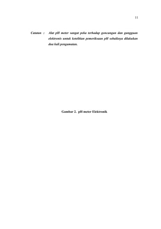 Catatan : Alat pH meter sangat peka terhadap goncangan dan gangguan
elektronis untuk ketelitian pemeriksaan pH sebaiknya dilakukan
dua kali pengamatan.
Gambar 2. pH meter Elektronik
11
 