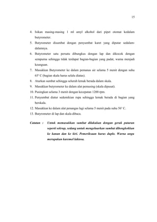 4. Isikan masing-masing 1 ml amyl alkohol dari pipet otomat kedalam
butyrometer.
5. Butyrometer disumbat dengan penyumbat karet yang diputar sedalam-
dalamnya.
6. Butyrometer satu persatu dibungkus dengan lap dan dikocok dengan
sempurna sehingga tidak terdapat bagian-bagian yang padat, warna menjadi
keunguan.
7. Masukkan Butyrometer ke dalam pemanas air selama 5 menit dengan suhu
65o
C (bagian skala harus selalu diatas).
8. Aturkan sumbat sehingga seluruh lemak berada dalam skala.
9. Masukkan butyrometer ke dalam alat pemusing (skala dipusat).
10. Pusingkan selama 3 menit dengan kecepatan 1200 rpm.
11. Penyumbat diatur sedemikian rupa sehingga lemak berada di bagian yang
berskala.
12. Masukkan ke dalam alat penangas lagi selama 5 menit pada suhu 56o
C.
13. Butyrometer di lap dan skala dibaca.
Catatan : Untuk memasukkan sumbat dilakukan dengan gerak putaran
seperti sekrup, sedang untuk mengeluarkan sumbat dibengkokkan
ke kanan dan ke kiri. Pemeriksaan harus duplo. Warna ungu
merupakan karemel laktosa.
15
 