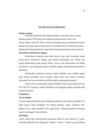 UJI KUALITAS DAGING
Kualitas daging
Parameter specifik kualitas daging meliputi warna,daya ikat air (water
holding capacity/WHC),pH,susut masak,keempukan,tekstur, flavor dan
aroma.Adapun salah satu faktor setelah pemotongan yang mempengaruhi kualitas
daging yaitu penyimpanan dan preservasi. Praktikum kali ini meliputi uji kualitas
daging dari beberapa perlakuan yang terkait dengan penyimpanan dan preservasi.
Pemeriksaan Kebusukan Daging
Metabolisme berhenti pada tubuh hewan yang mati, kemudian terjadi
proses-proses biokimiawi daging yang disebut pematangan dan lambat laun
terjadi pembusukan karena adanya bakteri. Proses awal pembusukan sulit dilihat
dan dinilai secara langsung. Kriteria subjektif dengan pemeriksaan-pemeriksaan
laboratoris.
Pembusukan sempurna biasanya mudah diketahui yaitu terlihat dengan
jelas adanya perubahan warna menjadi coklat, hijau atau kelabu, perubahan
konsistensi dan bau, dan akhirnya terlihat adanya pengumpulan material.
Dalam proses pembusukan terjadi perubahan kimia yang membentuk gas
NH3 dan H2S, keduanya mudah dibuktikan dan dianggap sebagai petunjuk pada
tingkat permulaan.
Praktikum 1
Warna daging
10 gram daging ditimbang untuk beberapa perlakuan yaitu dalam pendingin 4C
tanpa kemas, dalam pendingin 4C dengan dikemas, dalam inkubator 45C
dengan kemas, dalam inkubator 45C tanpa kemas. Diamati perubahan warnanya
sejak 0 jam hingga 12 jam inkubasi.
pH daging
Ambil sampel dari masing-masing perlakuan seperti di atas sebanyak 15 gram,
kemudian diblender dan ditimbang kembali 15 gram. Sampel yang ditimbang
16
 