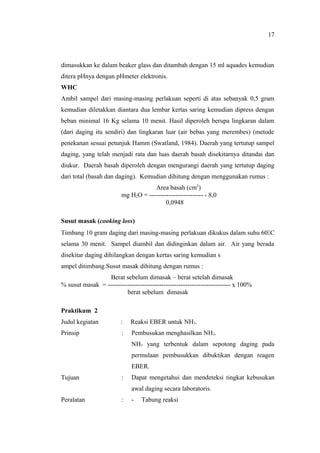 dimasukkan ke dalam beaker glass dan ditambah dengan 15 ml aquades kemudian
ditera pHnya dengan pHmeter elektronis.
WHC
Ambil sampel dari masing-masing perlakuan seperti di atas sebanyak 0,5 gram
kemudian diletakkan diantara dua lembar kertas saring kemudian dipress dengan
beban minimal 16 Kg selama 10 menit. Hasil diperoleh berupa lingkaran dalam
(dari daging itu sendiri) dan lingkaran luar (air bebas yang merembes) (metode
penekanan sesuai petunjuk Hamm (Swatland, 1984). Daerah yang tertutup sampel
daging, yang telah menjadi rata dan luas daerah basah disekitarnya ditandai dan
diukur. Daerah basah diperoleh dengan mengurangi daerah yang tertutup daging
dari total (basah dan daging). Kemudian dihitung dengan menggunakan rumus :
Area basah (cm2
)
mg H2O = ------------------------- - 8,0
0,0948
Susut masak (cooking loss)
Timbang 10 gram daging dari masing-masing perlakuan dikukus dalam suhu 60C
selama 30 menit. Sampel diambil dan didinginkan dalam air. Air yang berada
disekitar daging dihilangkan dengan kertas saring kemudian s
ampel ditimbang.Susut masak dihitung dengan rumus :
Berat sebelum dimasak – berat setelah dimasak
% susut masak = --------------------------------------------------------- x 100%
berat sebelum dimasak
Praktikum 2
Judul kegiatan : Reaksi EBER untuk NH3.
Prinsip : Pembusukan menghasilkan NH3.
NH3 yang terbentuk dalam sepotong daging pada
permulaan pembusukkan dibuktikan dengan reagen
EBER.
Tujuan : Dapat mengetahui dan mendeteksi tingkat kebusukan
awal daging secara laboratoris.
Peralatan : - Tabung reaksi
17
 