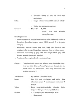- Penyumbat tabung uji yang ada kawat untuk
penggantung.
Bahan : - Reagen EBER terdiri dari HCl : alkohol : ETER =
1 : 3 : 1
- Daging yang telah dipotong-potong.
Percobaan : NH3 + HCl → N6H4Cl
Berupa awan tipis kemudian
mengembun cepat.
Prosedur percobaan :
1. Tabung uji disiapkan, bila percobaan dilakukan duplo maka jumlah tabung uji
disesuaikan. Kemudian tuangkan reagen EBER sebanyak 5 ml ke dalam
tabung uji.
2. Sebelumnya, sepotong daging pada ujung kawat yang dikaitkan pada
tutup/penyumbat tabung sehingga dapat tergantung diatas permukaan reagen.
3. Sumbatkan pada tabung uji yang telah berisi reagen EBER yang telah
dipasang potongan daging yang akan diuji.
4. Amati perubahan yang terjadi pada permukaan tabung.
Catatan : Perubahan terjadi sangat cepat sehingga harus diperhatikan benar-
benar dan teliti. Bila hasil negatif percobaan diulangi dan bila
positif berarti ada pembusukan. Untuk setiap percobaan harus
membuat reagen baru.
Judul kegiatan : Uji H2S Pada Kebusukan Daging
Prinsip : Gas H2S yang terbebaskan dari daging dapat
dibuktikan dengan Pb asetat dengan membentuk Pb
Sulfida.
Tujuan : Dapat mengetahui/mendeteksi kebusukan daging
tingkat awal dengan terbentuknya Pb Sulfida.
Peralatan : - Cawan petri yang bergaris tengah 10 cm.
- Kertas saring.
18
 