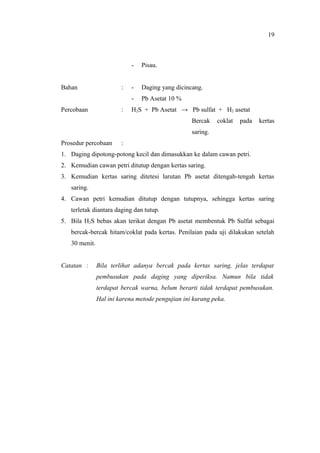 - Pisau.
Bahan : - Daging yang dicincang.
- Pb Asetat 10 %
Percobaan : H2S + Pb Asetat → Pb sulfat + H2 asetat
Bercak coklat pada kertas
saring.
Prosedur percobaan :
1. Daging dipotong-potong kecil dan dimasukkan ke dalam cawan petri.
2. Kemudian cawan petri ditutup dengan kertas saring.
3. Kemudian kertas saring ditetesi larutan Pb asetat ditengah-tengah kertas
saring.
4. Cawan petri kemudian ditutup dengan tutupnya, sehingga kertas saring
terletak diantara daging dan tutup.
5. Bila H2S bebas akan terikat dengan Pb asetat membentuk Pb Sulfat sebagai
bercak-bercak hitam/coklat pada kertas. Penilaian pada uji dilakukan setelah
30 menit.
Catatan : Bila terlihat adanya bercak pada kertas saring, jelas terdapat
pembusukan pada daging yang diperiksa. Namun bila tidak
terdapat bercak warna, belum berarti tidak terdapat pembusukan.
Hal ini karena metode pengujian ini kurang peka.
19
 