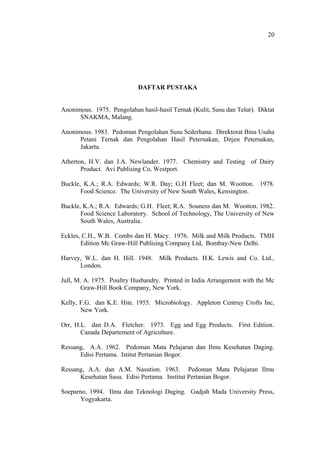 DAFTAR PUSTAKA
Anonimous. 1975. Pengolahan hasil-hasil Ternak (Kulit, Susu dan Telur). Diktat
SNAKMA, Malang.
Anonimous. 1983. Pedoman Pengolahan Susu Sederhana. Direktorat Bina Usaha
Petani Ternak dan Pengolahan Hasil Peternakan, Ditjen Peternakan,
Jakarta.
Atherton, H.V. dan J.A. Newlander. 1977. Chemistry and Testing of Dairy
Product. Avi Publising Co, Westport.
Buckle, K.A.; R.A. Edwards; W.R. Day; G.H Fleet; dan M. Wootton. 1978.
Food Science. The University of New South Wales, Kensington.
Buckle, K.A.; R.A. Edwards; G.H. Fleet; R.A. Souness dan M. Wootton. 1982.
Food Science Laboratory. School of Technology, The University of New
South Wales, Australia.
Eckles, C.H., W.B. Combs dan H. Macy. 1976. Milk and Milk Products. TMH
Edition Mc Graw-Hill Publising Company Ltd, Bombay-New Delhi.
Harvey, W.L. dan H. Hill. 1948. Milk Products. H.K. Lewis and Co. Ltd.,
London.
Jull, M. A. 1975. Poultry Husbandry. Printed in India Arrangement with the Mc
Graw-Hill Book Company, New York.
Kelly, F.G. dan K.E. Hite. 1955. Microbiology. Appleton Centruy Crofts Inc,
New York.
Orr, H.L. dan D.A. Fletcher. 1973. Egg and Egg Products. First Edition.
Canada Departement of Agriculture.
Ressang, A.A. 1962. Pedoman Mata Pelajaran dan Ilmu Kesehatan Daging.
Edisi Pertama. Istitut Pertanian Bogor.
Ressang, A.A. dan A.M. Nasution. 1963. Pedoman Mata Pelajaran Ilmu
Kesehatan Susu. Edisi Pertama. Institut Pertanian Bogor.
Soeparno, 1994. Ilmu dan Teknologi Daging. Gadjah Mada University Press,
Yogyakarta.
20
 