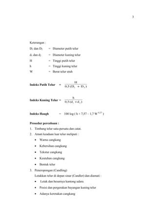 Keterangan :
D1 dan D2 = Diameter putih telur
d1 dan d2 = Diameter kuning telur
H = Tinggi putih telur
h = Tinggi kuning telur
W = Berat telur utuh
Indeks Putih Telur =
)D(D0,5
H
21 +
Indeks Kuning Telur =
)d(d0,5
h
21 +
Indeks Haugh = 100 log ( h + 7,57 – 1,7 W 0,37
)
Prosedur percobaan :
1. Timbang telur satu-persatu dan catat.
2. Amati keadaan luar telur meliputi :
• Warna cangkang
• Kebersihan cangkang
• Tekstur cangkang
• Keutuhan cangkang
• Bentuk telur
3. Peneropongan (Candling)
Letakkan telur di depan sinar (Candler) dan diamati :
• Letak dan besarnya kantong udara
• Posisi dan pergerakan bayangan kuning telur
• Adanya keretakan cangkang
3
 