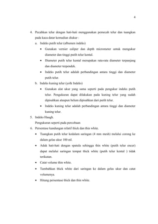 4. Pecahkan telur dengan hati-hati menggunakan pemecah telur dan tuangkan
pada kaca datar kemudian diukur :
a. Indeks putih telur (albumen indeks)
• Gunakan vernier caliper dan depth micrometer untuk mengukur
diameter dan tinggi putih telur kental.
• Diameter putih telur kental merupakan rata-rata diameter terpanjang
dan diameter terpendek.
• Indeks putih telur adalah perbandingan antara tinggi dan diameter
putih telur.
b. Indeks kuning telur (yolk Indeks)
• Gunakan alat ukur yang sama seperti pada pengukur indeks putih
telur. Pengukuran dapat dilakukan pada kuning telur yang sudah
dipisahkan ataupun belum dipisahkan dari putih telur.
• Indeks kuning telur adalah perbandingan antara tinggi dan diameter
kuning telur.
5. Indeks Haugh.
Pengukuran seperti pada percobaan
6. Persentase kandungan relatif thick dan thin white.
• Tuangkan putih telur kedalam saringan (4 mm mesh) melalui corong ke
dalam gelas ukur 100 ml.
• Aduk hati-hati dengan spatula sehingga thin white (putih telur encer)
dapat melalui saringan tempat thick white (putih telur kental ) tidak
terikutan.
• Catat volume thin white.
• Tambahkan thick white dari saringan ke dalam gelas ukur dan catat
volumenya.
• Hitung persentase thick dan thin white.
4
 