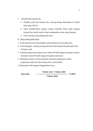 7. pH putih dan kuning telur.
• Pisahkan putih dan kuning telur, masing-masing dimasukkan ke dalam
leher gelas 100 ml.
• Aduk perlahan-lahan (jangan sampai terbentuk buih), putih maupun
kuning telur sendiri-sendiri untuk mendapatkan cairan yang homogen.
• Ukur masing-masing dengan pH meter.
8. Daya buih putih telur
1. Pecah tiga butir telur dan pisahkan antara kuning telur dan putih telur.
2. Catat ketinggian masing-masing putih telur dan kuning telur pada gelas ukur
(Volume awal).
3. Lakukan pengocokan dengan mixer selama 90 detik dengan kecepatan medium
kemudian selama 90 detik dengan kecepatan maksimum..
4. Didiamkan selama 5 menit kemudian catat hasil pengamatan setelah
pengocokan putih telur dan kuning telur (volume akhir).
5. Hitung daya buih dengan menggunakan rumus :
Volume awal – Volume akhir
Daya buih = ---------------------------------------------- X 100%
Volume akhir
5
 