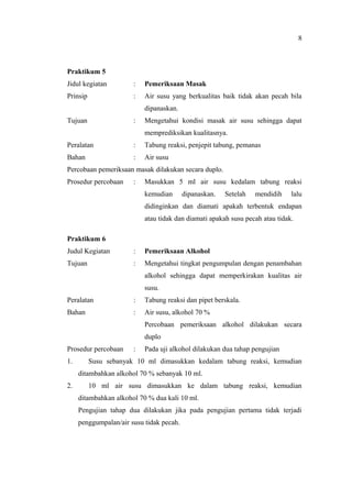 Praktikum 5
Jidul kegiatan : Pemeriksaan Masak
Prinsip : Air susu yang berkualitas baik tidak akan pecah bila
dipanaskan.
Tujuan : Mengetahui kondisi masak air susu sehingga dapat
memprediksikan kualitasnya.
Peralatan : Tabung reaksi, penjepit tabung, pemanas
Bahan : Air susu
Percobaan pemeriksaan masak dilakukan secara duplo.
Prosedur percobaan : Masukkan 5 ml air susu kedalam tabung reaksi
kemudian dipanaskan. Setelah mendidih lalu
didinginkan dan diamati apakah terbentuk endapan
atau tidak dan diamati apakah susu pecah atau tidak.
Praktikum 6
Judul Kegiatan : Pemeriksaan Alkohol
Tujuan : Mengetahui tingkat pengumpulan dengan penambahan
alkohol sehingga dapat memperkirakan kualitas air
susu.
Peralatan : Tabung reaksi dan pipet berskala.
Bahan : Air susu, alkohol 70 %
Percobaan pemeriksaan alkohol dilakukan secara
duplo
Prosedur percobaan : Pada uji alkohol dilakukan dua tahap pengujian
1. Susu sebanyak 10 ml dimasukkan kedalam tabung reaksi, kemudian
ditambahkan alkohol 70 % sebanyak 10 ml.
2. 10 ml air susu dimasukkan ke dalam tabung reaksi, kemudian
ditambahkan alkohol 70 % dua kali 10 ml.
Pengujian tahap dua dilakukan jika pada pengujian pertama tidak terjadi
penggumpalan/air susu tidak pecah.
8
 