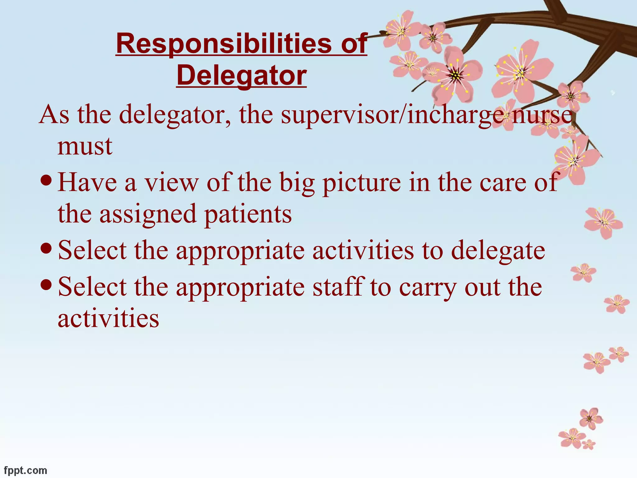 Responsibilities of Delegator As the delegator, the supervisor/incharge nurse must  Have a view of the big picture in the care of the assigned patients Select the appropriate activities to delegate Select the appropriate staff to carry out the activities 