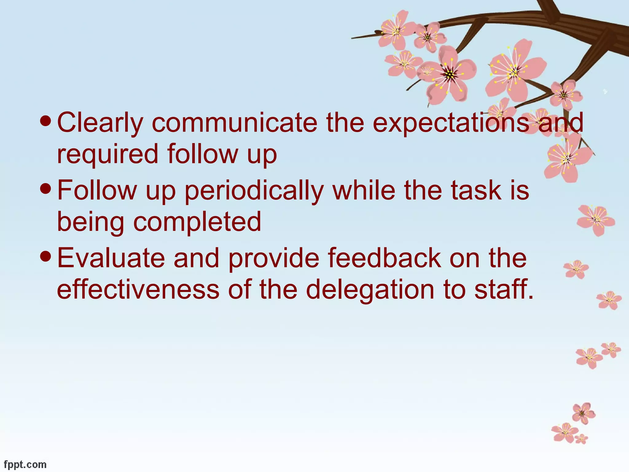 Clearly communicate the expectations and required follow up Follow up periodically while the task is being completed Evaluate and provide feedback on the effectiveness of the delegation to staff. 