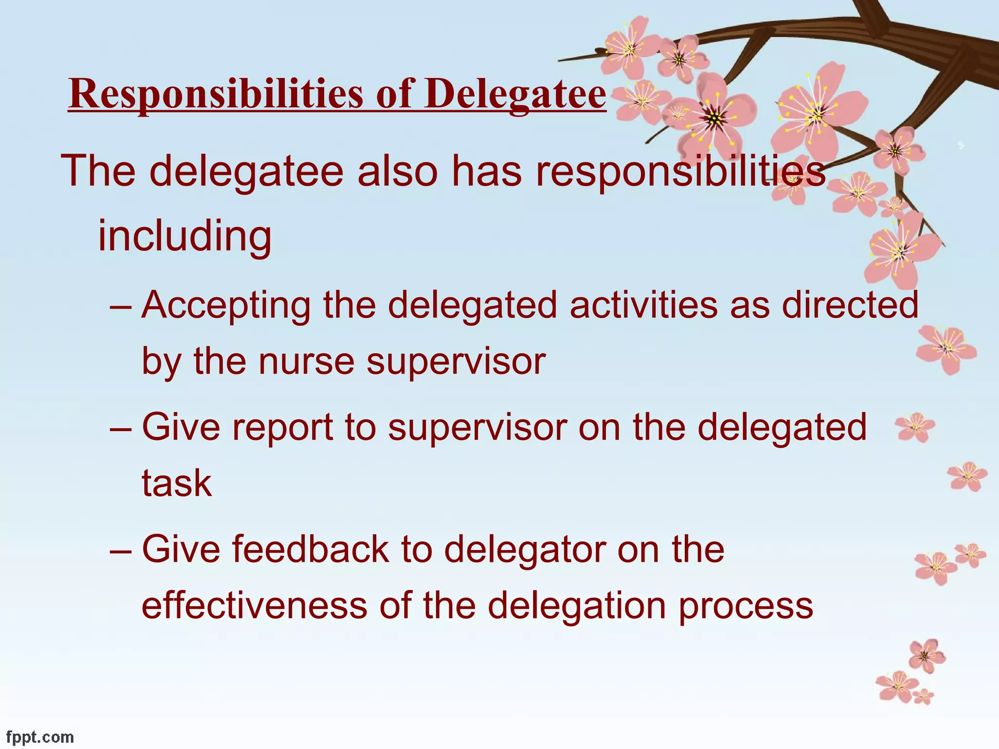 Responsibilities of Delegatee The delegatee also has responsibilities including Accepting the delegated activities as directed by the nurse supervisor Give report to supervisor on the delegated task Give feedback to delegator on the effectiveness of the delegation process 