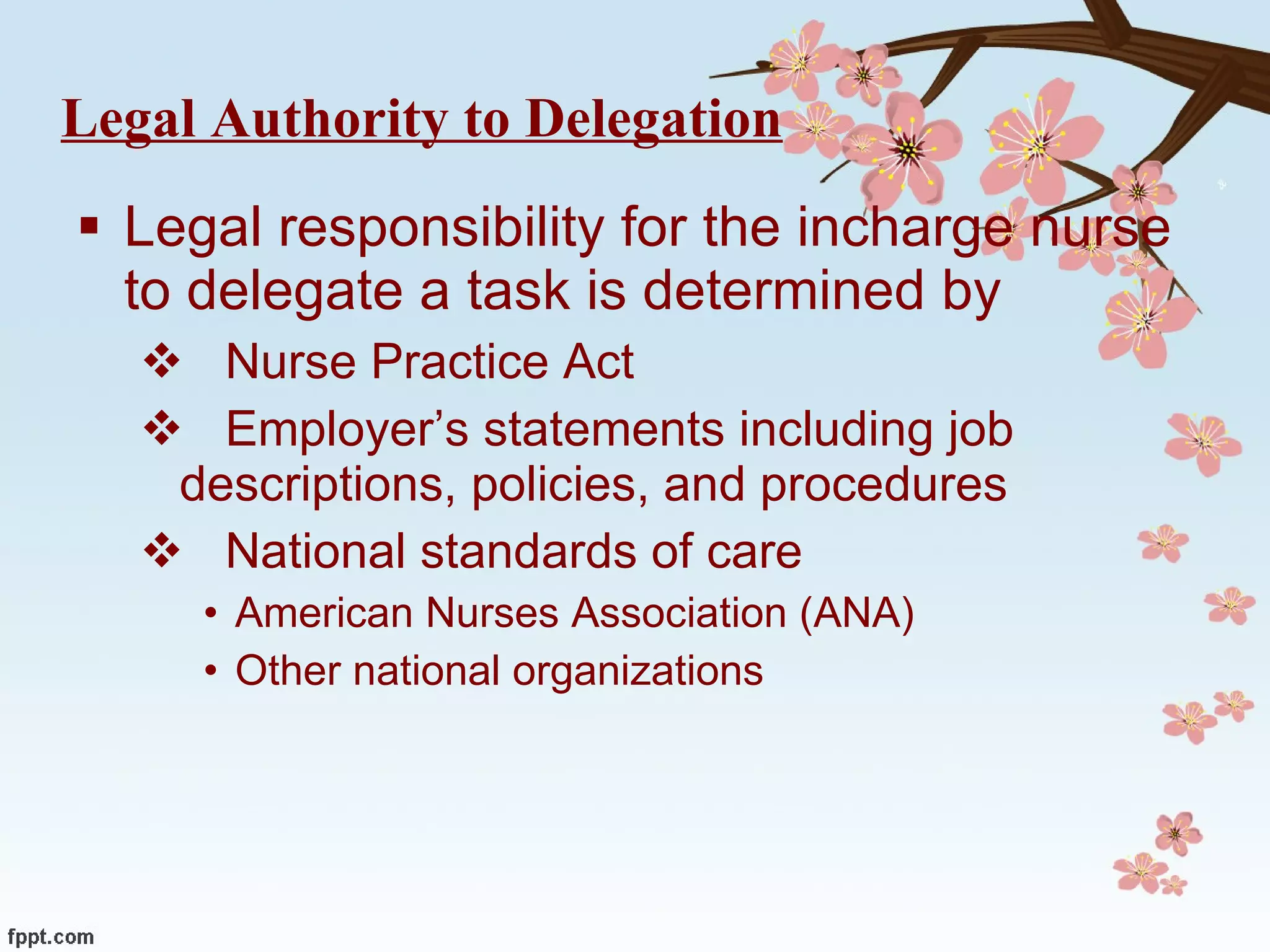 Legal Authority to Delegation Legal responsibility for the incharge nurse to delegate a task is determined by  Nurse Practice Act Employer’s statements including job  descriptions, policies, and procedures National standards of care American Nurses Association (ANA) Other national organizations  