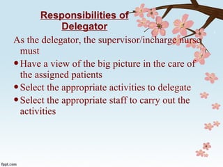 Responsibilities of Delegator As the delegator, the supervisor/incharge nurse must  Have a view of the big picture in the care of the assigned patients Select the appropriate activities to delegate Select the appropriate staff to carry out the activities 