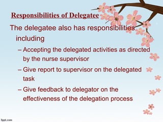 Responsibilities of Delegatee The delegatee also has responsibilities including Accepting the delegated activities as directed by the nurse supervisor Give report to supervisor on the delegated task Give feedback to delegator on the effectiveness of the delegation process 