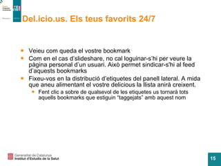 Del.icio.us. Els teus favorits 24/7 Veieu com queda el vostre bookmark Com en el cas d’slideshare, no cal loguinar-s’hi per veure la p àgina personal d’un usuari. Això permet sindicar-s'hi al feed d’aquests bookmarks Fixeu-vos en la distribuci ó d’etiquetes del panell lateral. A mida que aneu alimentant el vostre delicious la llista anirà creixent.  Fent clic a sobre de qualsevol de les etiquetes us tornar à tots aquells bookmarks que estiguin “taggejats” amb aquest nom 