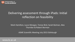 www.le.ac.uk
Delivering assessment through iPads: Initial
reflection on feasibility
Mark Hamilton, Laura Mongan, Terese Bird, Sarah Bulman, Alex
Thornber & Robert Norman
ASME Scientific Meeting July 2015 Edinburgh
 