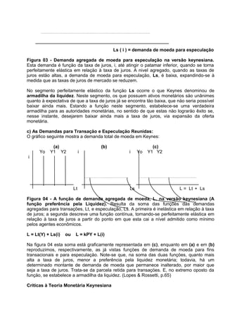 Ls ( i ) = demanda de moeda para especulação
Figura 03 - Demanda agregada de moeda para especulação na versão keynesiana.
Esta demanda é funçäo da taxa de juros, i, até atingir o patamar inferior, quando se torna
perfeitamente elástica em relaçäo à taxa de juros. A nivel agregado, quando as taxas de
juros estäo altas, a demanda de moeda para especulaçäo, Ls, é baixa, expandindo-se à
medida que as taxas de juros de mercado se reduzem.
No segmento perfeitamente elástico da funçäo Ls ocorre o que Keynes denominou de
armadilha da liquidez. Neste segmento, os que possuem ativos monetários säo unânimes
quanto à expectativa de que a taxa de juros já se encontra täo baixa, que näo seria possível
baixar ainda mais. Estando a funçäo neste segmento, estabelece-se uma verdadeira
armadilha para as autoridades monetárias, no sentido de que estas näo lograräo êxito se,
nesse instante, desejarem baixar ainda mais a taxa de juros, via expansäo da oferta
monetária.
c) As Demandas para Transaçäo e Especulaçäo Reunidas:
O gráfico seguinte mostra a demanda total de moeda em Keynes:
Yo

(a)
Y1 Y2

(b)
i

i

Yo

(c)
Y1 Y2

i

Lt

Ls

L = Lt + Ls

Figura 04 - A função de demanda agregada de moeda, L, na versão keynesiana (A
função preferência pela Liquidez). Resulta da soma das funções das demandas
agregadas para transações, Lt, e especulação, Ls. A primeira é inelástica em relação à taxa
de juros; a segunda descreve uma função contínua, tornando-se perfeitamente elástica em
relação à taxa de juros a partir do ponto em que esta cai a nível admitido como mínimo
pelos agentes econômicos.
L = Lt(Y) + Ls(i)

ou

L = kPY + L(i)

Na figura 04 esta soma está graficamente representada em (c), enquanto em (a) e em (b)
reproduzimos, respectivamente, as já vistas funçöes de demanda de moeda para fins
transacionais e para especulaçäo. Note-se que, na soma das duas funçöes, quanto mais
alta a taxa de juros, menor a preferência pela liquidez monetária; todavia, há um
determinado montante de demanda de moeda que permanece inalterado, por maior que
seja a taxa de juros. Trata-se da parcela retida para transaçöes. E, no extremo oposto da
funçäo, se estabelece a armadilha da liquidez. (Lopes & Rossetti, p.65)
Críticas à Teoria Monetária Keynesiana

 