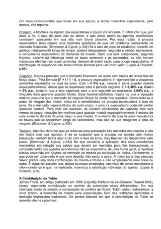 Por mais revolucionária que fosse em sua época, a teoria monetária experimenta, pelo
menos, três reparos.
Primeiro, a hipótese de rigidez das expectativas é pouco convincente. É difícil crer que, por
anos a fio, a taxa de juros não se altere, e que ainda assim os agentes econômicos
continuem apostando em sua alta num futuro próximo. Por essa razão, a procura
especulativa mais parece uma anomalia episódica do que um problema permanente no
mercado financeiro. (Simonsen & Cysne, p.334) Se a taxa de juros se estabilizar durante um
período relativamente longo de tempo, poderá desaparecer, segundo a versão keynesiana,
o componente especulativo da demanda de moeda. Dado que este componente, segundo
Keynes, decorre da diferença entre as taxas correntes e as esperadas, se não houver
mudanças efetivas nas taxas correntes, deixará de existir razão para o jogo especulativo. A
distribuição de freqüência das taxas críticas tenderá para um único valor. (Lopes & Rossetti,
p.66)
Segundo, Keynes presume que o mercado financeiro só opere com títulos de renda fixa de
longo prazo. Pela fórmula (i' > i / 1 - i), a procura especulativa é hipersensível a pequenos
aumentos esperados na taxa de juros. Com i = 6% a.a., valeria à pena guardar moeda
especulativamente, desde que se esperasse para o período seguinte i' = 6,38% a.a. Com i
= 2% a.a., bastaria que a taxa esperada para o ano seguinte ultrapassasse 2,04% a.a., e
ninguém mais quereria guardar títulos. Essa hipersensibilidade resulta de que a equação
anterior presume que o mercado só negocie títulos de renda fixa perpétua. Diminuindo-se o
prazo de resgate dos títulos, reduz-se a sensibilidade da procura especulativa à taxa de
juros. Se o mercado negocia títulos de curto prazo, a procura especulativa pode até perder
qualquer sentido. Para citar um exemplo, se existem certificados de depósito com seis
meses de prazo, ninguém tem motivos para guardar moeda especulativamente à espera de
uma aumento da taxa de juros daqui a seis meses. O aumento da taxa de juros desvaloriza
os títulos que se encontram longe do vencimento, mas não os que chegaram à data do
resgate. (Simonsen & Cysne, p.334)
Terceiro, não fica claro por que as reservas para precaução são mantidas em moedas e não
em títulos com boa liquidez. É de se suspeitar que a procura por moeda pelo motivo
precaução também tenha algo a ver com a taxa de juros, mas Keynes não desenvolve este
ponto. (Simonsen & Cysne, p.334) No que concerne à aplicação dos seus excedentes
monetários em relação aos saldos que devem ser mantidos para fins transacionais, o
comportamento dos agentes econômicos não se assemelha, de uma forma geral, à hipótese
básica assumida por Keynes de retenção de moeda ou aquisição de títulos. Geralmente, o
que pode ser observado é que uma decisão não exclui a outra. A maior parte das pessoas
talvez prefira uma dada combinação de moeda e títulos e não simplesmente uma coisa ou
outra. É plausível assumir que, dados os riscos envolvidos, um misto de ativos monetários e
não-monetários é que, na realidade, maximiza a satisfação individual do agente. (Lopes &
Rossetti, p.66)
A Contribuição de Tobin
James Tobin, em artigo publicado em 1958 (Liquidity Preference as Behavior Toward Risk),
trouxe importante contribuição no sentido de solucionar estas dificuldades. Em sua
chamada teoria da seleção e composição da carteira de títulos, Tobin tentou restabelecer, a
nível teórico, a demanda de moeda para especulação, livre das restrições apontadas à
dedução keynesiana tradicional. Os pontos básicos em que a contribuição de Tobin se
assenta são os seguintes:

 
