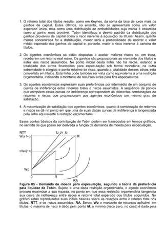 1. O retorno total dos títulos resulta, como em Keynes, da soma da taxa de juros mais os
ganhos de capital. Estes últimos, no entanto, não se apresentam como um valor
esperado único, mas como uma distribuição de probabilidades cuja média é assumida
como o ganho mais provável. Tobin identificou o desvio padrão da distribuição dos
ganhos prováveis de capital como o risco inerente à aquisição de títulos. Assim, quanto
menos concentrada for a distribuição, menor será a probabilidade de ocorrer o valor
médio esperado dos ganhos de capital e, portanto, maior o risco inerente à carteira de
títulos.
2. Os agentes econômicos só estão dispostos a aceitar maiores riscos se, em troca,
receberem um retorno real maior. Os ganhos são proporcionais ao montante dos títulos e
estes aos riscos assumidos. No ponto inicial desta linha não há riscos, estando a
totalidade dos ativos financeiros para especulação sob forma monetária; na outra
extremidade é atingido o ponto máximo de risco, quando a totalidade desses ativos está
convertida em títulos. Esta linha pode também ser vista como equivalente a uma restrição
orçamentária, indicando o montante de recursos livres para fins especulativos.
3. Os agentes econômicos expressam suas preferências por intermédio de um conjunto de
curvas de indiferença entre retornos totais e riscos assumidos. A seqüência de pontos
que compõem essas curvas de indiferença correspondem às diferentes combinações de
retornos e riscos que proporcionam aos agentes econômicos um mesmo grau de
satisfação.
4. A maximização da satisfação dos agentes econômicos, quanto à combinação de retornos
e riscos se dá no ponto em que uma de suas dadas curvas de indiferença é tangenciada
pela linha equivalente à restrição orçamentária.
Esses pontos básicos da contribuição de Tobin podem ser transpostos em termos gráficos,
no sentido de que possa ser derivada a função da demanda de moeda para especulação.
RTT

I 2 I1 I0
M

Wo(1+i)

nWo(1+i)

N

Wo
0

R

m
RA
Figura 05 - Demanda de moeda para especulação, segundo a teoria da preferência
pela liquidez de Tobin. Sujeito a uma dada restrição orçamentária, o agente econômico
procura maximizar a sua riqueza, no ponto em que essa restrição orçamentária tangencia
sua curva de indiferença entre riscos e retorno total esperado dos títulos adquiridos. No
gráfico estão reproduzidas suas idéias básicas sobre as relações entre o retorno total dos
títulos, RTT, e os riscos assumidos, RA. Sendo Wo o montante de recursos aplicável em
títulos, o máximo de risco é dado pelo ponto M; o mínimo (risco zero, no caso) é dado pela

 