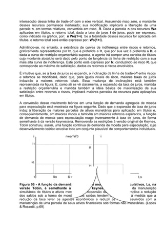 intersecção dessa linha de trade-off com o eixo vertical. Assumindo risco zero, o montante
desses recursos permanece inalterado; sua modificação implicará a liberação de uma
parcela n, em termos relativos, convertida em risco, R. Dada a parcela n dos recursos Wo
aplicados em títulos, o retorno total, dada a taxa de juros i de juros, pode ser expresso,
como indicado no gráfico, por: n Wo(1+i). Se a totalidade desses recursos for aplicada em
títulos, o retorno total será então expresso por: Wo(1+i).
Admitindo-se, no entanto, a existência de curvas de indiferença entre riscos e retornos,
graficamente representadas por I2, que é preferida a I1, que por sua vez é preferida a I0, e
dada a curva de restrição orçamentária suposta, o agente irá compor uma carteira de títulos
cujo montante absoluto será dado pelo ponto de tangência da linha de restrição com a sua
mais alta curva de indiferença. Este ponto está expresso por N, conduzindo ao risco R, que
corresponde ao máximo de satisfação, dados os retornos e riscos envolvidos.
É intuitivo que, se a taxa de juros se expandir, a inclinação da linha de trade-off entre riscos
e retornos se modificará, dado que, para iguais níveis de risco, maiores taxas de juros
induzirão a maiores retornos totais. Essa mudança de inclinações está também
representada na figura. E, como ali se vê claramente, a expansão da taxa de juros, mantida
a restrição orçamentária e mantida também a idéia básica de maximização da sua
satisfação entre retornos e riscos, implicará maiores parcelas de recursos para aplicações
em títulos.
A conversão desse movimento teórico em uma função de demanda agregada de moeda
para especulação está mostrada na figura seguinte. Dado que a expansão da taxa de juros
induz à liberação de maiores parcelas de ativos monetários para aplicação em títulos e,
conseqüentemente, em maiores riscos e também em maiores retornos esperados, a função
de demanda de moeda para especulação reage inversamente à taxa de juros, de forma
semelhante à da versão keynesiana. Removendo as restrições à versão original de Keynes,
Tobin construiu, assim, uma função contínua de demanda de moeda para especulação, cujo
desenvolvimento teórico envolve todo um conjunto plausível de comportamentos individuais.
i

nwanW 0

i

i1
i1

i0
i0
0

R0

R1

0

Ls 1

Ls0

Ls

Figura 06 - A função da demanda agregada de moeda para fins especulativos, Ls, na
versão Tobin, é semelhante à da versão keynesiana. A despeito da manutenção
simultânea de títulos e ativos monetários, a expansão da taxa de juros implica a redução
dos saldos sob a forma de moeda. Estes saldos tendem a se ampliar à medida que a
redução da taxa levar os agentes econômicos a reduzir os riscos assumidos com a
manutenção de uma parcela de seus ativos financeiros sob formas não monetárias. (Lopes
& Rossetti, p.69)

 