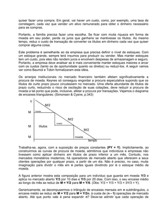 quiser fazer uma compra. Em geral, vai haver um custo, como, por exemplo, uma taxa de
corretagem, cada vez que vender um ativo remunerado para obter o dinheiro necessário
para as compras.
Portanto, a família precisa fazer uma escolha. Se ficar com muita riqueza em forma de
moeda em seu poder, perde os juros que ganharia se mantivesse os títulos. Ao mesmo
tempo, reduz o custo de transação de converter os títulos em dinheiro cada vez que quiser
comprar alguma coisa.
Este problema é semelhante ao da empresa que precisa definir o nível de estoques. Com
um estoque grande, sempre terá insumos para produzir ou vender. Mas manter estoques
tem um custo, pois eles não rendem juros e envolvem despesas de armazenagem e seguro.
Portanto, a empresa deve analisar se é mais conveniente manter estoques maiores e arcar
com os custos (tanto os de oportunidade quanto os diretos) ou reduzí-los. A seguir vamos
ver como Baumol e Tobin formalizaram esta idéia.
Os arranjos institucionais no mercado financeiro também afetam significativamente a
procura de moeda. Keynes só conseguiu engordar a procura especulativa supondo que os
títulos de curto prazo pouco circulassem no mercado. Uma oferta abundante de títulos de
prazo curto, reduzindo o risco de oscilação de suas cotações, deve reduzir a procura de
moeda a tal ponto que pode, inclusive, afetar a procura por transações. Vejamos o diagrama
de encaixes triangulares: (Simonsen & Cysne, p.343)
Y
M/2
M

moeda

M/2
moeda

M

títulos
M/2

M

moeda

tempo
Trabalha-se, agora, com a suposição de preços constantes (PY = Y). Implicitamente, ao
construirmos as curvas de procura de moeda, admitimos que indivíduos e empresas não
tivessem como aplicar dinheiro em títulos de prazo inferior a um mês. Contudo, nos
mercados monetários modernos, há operadores de mercado aberto que oferecem a seus
clientes operações por qualquer prazo, a partir de um dia. Não é preciso, no caso, muita
imaginação para dividir o mês em n partes iguais dividindo por n o estoque médio de
moeda.
A figura anterior mostra esta composição para um indivíduo que guarda em moeda Y/3 e
aplica no mercado aberto Y/3 por 10 dias e Y/3 por 20 dias. Com isso, o seu encaixe médio
ao longo do mês se reduz de M = Y/2 para M = Y/6. (Obs: Y/3 + Y/3 + Y/3 = 3Y/3 = Y).
Genericamente, se decompusermos o triângulo de encaixes mensais em n subtriângulos, o
encaixe médio se reduz de M = Y/2 para M = Y/2n, à custa de (n - 1) operações de mercado
aberto. Até que ponto vale à pena expandir n? Deve-se admitir que cada operação de

 