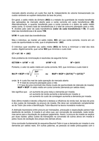 mercado aberto envolva um custo fixo real b, independente do volume transacionado (os
custos variáveis se supõem deduzidos da taxa de juros).
Em geral, o saldo médio de dinheiro (M/2) é a metade da quantidade de moeda transferida
das aplicações de mercado aberto para a conta corrente em cada transferência (M).
Alternativamente, a quantia transferida para a conta corrente é o dobro do saldo médio
nesta conta. O número total de transferências é o total de consumo planejado para o mês,
Y, dividido pelo valor de cada transferência (valor de cada transferência = M). O custo
total das transferências é b vezes Y/M.
bY/M  custo total das transferências
Mas o indivíduo, ao manter um saldo médio, M/2, em sua conta corrente, incorre em um
custo de oportunidade no mês, que é simplesmente i.M/2.
O indivíduo quer escolher seu saldo médio (M/2) de forma a minimizar o total dos dois
custos. Algebricamente, quer achar M/2 que minimize o custo total:
CT = bY / M + i.M/2
Este problema de minimização é resolvidao da seguinte forma:
бCT/бM = - bY/M2 + i/2

bY/M2 = i/2

M2 = 2bY/i

Portanto, o valor do saldo médio em conta corrente, M/2, que minimiza o custo total é:
Md /P = M/2P = 1/2

2bY
------i

ou

Md/P = M/2P = (2bY/4i) 1/2 = (bY/2i)1/2

onde: b  custo fixo real de cada operação de mercado aberto
Y  total do consumo planejado para o mês
i  taxa de juros (nominal) dos títulos (custo de oportunidade de retenção de moeda)
Md/P = M/2P  saldo médio em conta corrente (demanda por saldos reais)
Isto significa que:

um aumento de juros reduz a demanda por moeda;
um aumento de renda aumenta a demanda por moeda; e
um aumento do custo de corretagem aumenta a demanda por moeda.

Este último modelo é devido a Baumol e destaca a influência da renda real, da taxa de juros
e dos custos de transação na procura de moeda. Ele deve ser considerado complementar
ao de Tobin (de onde a identificação Tobin-Baumol na teoria monetária moderna).
A distinção keynesiana entre procura por transações, precaução e especulação parece hoje
destituída de sentido. A moeda é um ativo que, por convenção de sociedade, nada rende,
mas serve para a liquidação de qualquer pagamento. Assim, a procura de moeda se explica
por duas razões: pelos custos de transações na conversão de outros ativos em moeda e
pelos riscos de oscilação dos preços dos demais ativos.
Uma conclusão fundamental do esquema Baumol-Tobin é que a demanda por moeda é uma
demanda por saldos reais. Em outras palavras, as pessoas só estão preocupadas com o

 