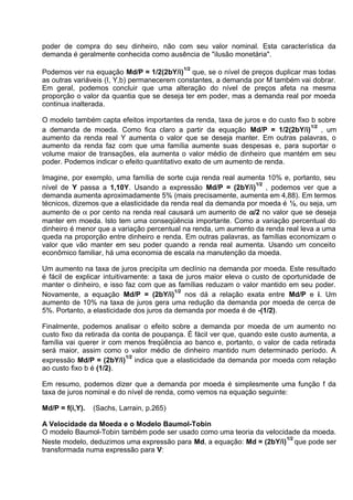 poder de compra do seu dinheiro, não com seu valor nominal. Esta característica da
demanda é geralmente conhecida como ausência de "ilusão monetária".
1/2

Podemos ver na equação Md/P = 1/2(2bY/i) que, se o nível de preços duplicar mas todas
as outras variáveis (I, Y,b) permanecerem constantes, a demanda por M também vai dobrar.
Em geral, podemos concluir que uma alteração do nível de preços afeta na mesma
proporção o valor da quantia que se deseja ter em poder, mas a demanda real por moeda
continua inalterada.
O modelo também capta efeitos importantes da renda, taxa de juros e do custo fixo b sobre
1/2
a demanda de moeda. Como fica claro a partir da equação Md/P = 1/2(2bY/i) , um
aumento da renda real Y aumenta o valor que se deseja manter. Em outras palavras, o
aumento da renda faz com que uma família aumente suas despesas e, para suportar o
volume maior de transações, ela aumenta o valor médio de dinheiro que mantém em seu
poder. Podemos indicar o efeito quantitativo exato de um aumento de renda.
Imagine, por exemplo, uma família de sorte cuja renda real aumenta 10% e, portanto, seu
1/2
nível de Y passa a 1,10Y. Usando a expressão Md/P = (2bY/i) , podemos ver que a
demanda aumenta aproximadamente 5% (mais precisamente, aumenta em 4,88). Em termos
técnicos, dizemos que a elasticidade da renda real da demanda por moeda é ½, ou seja, um
aumento de α por cento na renda real causará um aumento de α/2 no valor que se deseja
manter em moeda. Isto tem uma conseqüência importante. Como a variação percentual do
dinheiro é menor que a variação percentual na renda, um aumento da renda real leva a uma
queda na proporção entre dinheiro e renda. Em outras palavras, as famílias economizam o
valor que vão manter em seu poder quando a renda real aumenta. Usando um conceito
econômico familiar, há uma economia de escala na manutenção da moeda.
Um aumento na taxa de juros precipita um declínio na demanda por moeda. Este resultado
é fácil de explicar intuitivamente: a taxa de juros maior eleva o custo de oportunidade de
manter o dinheiro, e isso faz com que as famílias reduzam o valor mantido em seu poder.
1/2
Novamente, a equação Md/P = (2bY/i) nos dá a relação exata entre Md/P e i. Um
aumento de 10% na taxa de juros gera uma redução da demanda por moeda de cerca de
5%. Portanto, a elasticidade dos juros da demanda por moeda é de -(1/2).
Finalmente, podemos analisar o efeito sobre a demanda por moeda de um aumento no
custo fixo da retirada da conta de poupança. É fácil ver que, quando este custo aumenta, a
família vai querer ir com menos freqüência ao banco e, portanto, o valor de cada retirada
será maior, assim como o valor médio de dinheiro mantido num determinado período. A
1/2
expressão Md/P = (2bY/i) indica que a elasticidade da demanda por moeda com relação
ao custo fixo b é (1/2).
Em resumo, podemos dizer que a demanda por moeda é simplesmente uma função f da
taxa de juros nominal e do nível de renda, como vemos na equação seguinte:
Md/P = f(i,Y).

(Sachs, Larrain, p.265)

A Velocidade da Moeda e o Modelo Baumol-Tobin
O modelo Baumol-Tobin também pode ser usado como uma teoria da velocidade da moeda.
1/2
Neste modelo, deduzimos uma expressão para Md, a equação: Md = (2bY/i) que pode ser
transformada numa expressão para V:

 