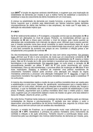 D

que (M/P) é função de algumas variáveis identificáveis, e sugerem que uma implicação da
estabilidade da demanda por moeda é que a melhor forma de estabilizar a economia é
estabilizar a taxa de crescimento da oferta monetária em um nível baixo.
A crença na estabilidade da demanda por moeda funciona, a grosso modo, da seguinte
forma: supondo que o produto seja determinado por fatores externos (pelas decisões
microeconômicas de oferta das famílias e das empresas), de modo que Y seja dado, a
definição da velocidade implica que:
P = MV/Y
Se V for relativamente estável, e Y é exógeno, a equação conclui que as alterações de M se
traduzem em alterações no nível de preços. Portanto, os monetaristas afirmam que as
variações de M são a chave para controlar o nível de preços, pelo menos quando as
alterações são consideradas num intervalo de alguns anos. Afirmam que é preciso permitir
que a moeda aumente numa taxa anual constante (a assim denominada regra de x por
cento, que permite que a moeda aumente numa determinada taxa anual x), para dar origem
a uma taxa constante de aumento nos preços ao ano. Controlar a inflação passa a ser
simplesmente uma questão de controlar M.
Os não-monetaristas discordam deste ponto de vista com vários argumentos. Em primeiro
lugar, afirmam que V não é uma constante, de modo que um crescimento constante de M
não leva necessariamente a um aumento constante (ou estabilidade) de P, mesmo a médio
prazo. Não só V é função de i e Q, como também é suscetível aos choques por alterações
tecnológicas e de regulamentação. Em segundo lugar, no curto prazo, a variação de M
provavelmente também vai afetar Y além de P (um ponto reconhecido por muitos
monetaristas). Para os não-monetaristas, o provável efeito de mudanças em M sobre Y tem
duas implicações. Primeiro, a tentativa de implantar uma política monetarista de
crescimento monetário estável pode envolver uma alteração em relação às regras
monetárias anteriores e provocar uma alteração indesejável em Y. Segundo, a regra do
crescimento monetário fixo significa uma política monetária ativa para ajudar a estabilizar Y
no curto prazo.
A maioria dos monetaristas rejeita a noção de que a política monetária deve ser usada para
a estabilização a curto prazo. Apesar de, geralmente, reconhecerem que a moeda afeta o
produto real no curto prazo, afirmam que as relações entre moeda e produto são “longas e
variáveis”, e que na realidade não são confiáveis para o propósito de estabilização a curto
prazo. Portanto, argumentam que a política monetária deve visar o médio prazo e, neste
caso, sugerem que um crescimento estável e baixo da moeda vai gerar uma taxa estável e
baixa de inflação. (Sachs & Larrain, p.276).
De certa forma, Friedman tenta restaurar o prestígio da teoria quantitativa após as intensas
contestações de Keynes e pós-keynesianos. É verdade que isso obrigou o autor a
desenvolver uma teoria quantitativa de tal forma modificada que, segundo os críticos mais
céticos, pouco tem em comum com as versões dos neoclássicos.
Contudo, o modelo de Friedman, se é analiticamente muito mais sofisticado do que a
equação M = kPY, restabelece a primazia da política monetária como instrumento de
combate à inflação e de ação anticíclica. Tentanto resumir a contribuição desse autor,
iniciaremos pela sua abordagem dos motivos determinantes da demanda por moeda, para,

 