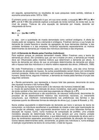em seguida, apresentarmos os resultados de suas pesquisas neste sentido, relativas à
economia americana entre 1870 e 1954.
O primeiro ponto a ser destacado é que, em sua nova versão, a equação MV = PY (ou M =
kPY, com k = 1/V) não pretende explicar a evolução da renda nominal, da renda real, ou do
nível de preços. Trata-se de uma equação de demanda por moeda, devendo ser
interpretada da forma:
PY
Md = ----- (ou Md = kPY)
V
ou seja, com a quantidade de moeda demandada como variável endógena. A oferta de
moeda pode ser exógena, mas a demanda é endógena. Friedman derivou a sua funçäo de
demanda de moeda fazendo-a resultar da agregaçäo de duas demandas distintas: a das
unidades familiares e a das empresas. Iniciemos estudando separadamente os motivos
determinantes da demanda por moeda dos indivíduos (famílias) e das empresas.
2.4.1. A Demanda de Moeda pelas Famílias (indivíduos)
Para explicar porque as pessoas demandam moeda, Milton Friedman usou a teoria da
demanda por ativos. Ele considerou que, por ser a moeda um ativo, a demanda por moeda
deve ser influenciada pelos mesmos motivos que determinam a demanda por ativos. A
teoria da demanda por ativos diz que os principais determinantes da demanda por ativos
são a riqueza total dos indivíduos e o retorno relativo esperado dos ativos. (Hillbrecht, 1999)
Na visão Friedmaniana a moeda representa, para os indivíduos, uma das cinco formas
alternativas de alocação de riqueza. As outras possibilidades seriam títulos com rendimento
nominal constante, títulos com rendimento real constante (indexados), bens físicos e capital
humano. Desta forma, segundo Friedman, a demanda de moeda pelas famílias é funçäo das
seguintes variáveis:
a – Renda permanente, que representa a riqueza total das pessoas, decorrente da soma
das riquezas humana e näo humana (Yp).
b - Proporçäo da riqueza humana sobre a de natureza näo humana (material) (w).
c - Custo de oportunidade de retençäo de ativos monetários, dado pelos retornos de títulos
de renda variável e fixa, bem como pela taxa esperada de inflaçäo (i, r, P*).
d - Outros fatores econômicos e näo econômicos, de natureza institucional, decorrentes do
processo de de desenvolvimento histórico das economias nacionais, ou meramente
conjunturais, que interferem momentaneamente nas preferências das famílias e das
empresas quanto às diferentes formas de retençäo de ativos ( µ ). (Lopes & Rossetti, p. 83)
Numa análise equivalente à determinação da demanda por bens e serviços da teoria do
consumidor, os indivíduos escolheriam a quantidade de moeda a reter pela maximização de
uma função de utilidade, cujos argumentos deveriam incluir as cinco diferentes formas de
alocação de riqueza. Como, numa mudança de composição de portfólio, uma unidade
monetária alocada de determinada forma se troca sempre por uma mesma unidade
monetária alocada de maneira alternativa, o que determinará a composição de ativos será o
fluxo de rendimentos esperados associados a cada possibilidade de alocação de riqueza.
Outros fatores determinantes serão, obviamente, os gostos dos indivíduos e, numa analogia
à restrição orçamentária da teoria do consumidor, o total da riqueza.

 