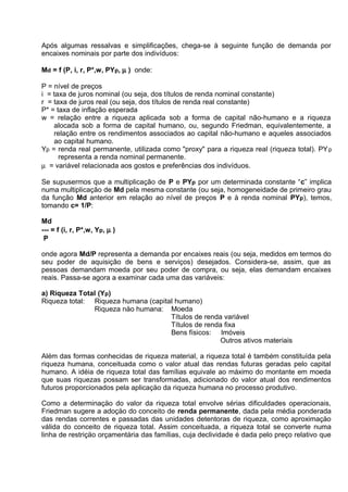 Após algumas ressalvas e simplificações, chega-se à seguinte função de demanda por
encaixes nominais por parte dos indivíduos:
Md = f (P, i, r, P*,w, PYp, µ ) onde:
P = nível de preços
i = taxa de juros nominal (ou seja, dos títulos de renda nominal constante)
r = taxa de juros real (ou seja, dos títulos de renda real constante)
P* = taxa de inflação esperada
w = relação entre a riqueza aplicada sob a forma de capital não-humano e a riqueza
alocada sob a forma de capital humano, ou, segundo Friedman, equivalentemente, a
relação entre os rendimentos associados ao capital não-humano e aqueles associados
ao capital humano.
Yp = renda real permanente, utilizada como "proxy" para a riqueza real (riqueza total). PY p
representa a renda nominal permanente.
µ = variável relacionada aos gostos e preferências dos indivíduos.
Se supusermos que a multiplicação de P e PYp por um determinada constante “c” implica
numa multiplicação de Md pela mesma constante (ou seja, homogeneidade de primeiro grau
da função Md anterior em relação ao nível de preços P e à renda nominal PYp), temos,
tomando c= 1/P:
Md
--- = f (i, r, P*,w, Yp, µ )
P
onde agora Md/P representa a demanda por encaixes reais (ou seja, medidos em termos do
seu poder de aquisição de bens e serviços) desejados. Considera-se, assim, que as
pessoas demandam moeda por seu poder de compra, ou seja, elas demandam encaixes
reais. Passa-se agora a examinar cada uma das variáveis:
a) Riqueza Total (Yp)
Riqueza total: Riqueza humana (capital humano)
Riqueza näo humana: Moeda
Títulos de renda variável
Títulos de renda fixa
Bens físicos: Imóveis
Outros ativos materiais
Além das formas conhecidas de riqueza material, a riqueza total é também constituída pela
riqueza humana, conceituada como o valor atual das rendas futuras geradas pelo capital
humano. A idéia de riqueza total das famílias equivale ao máximo do montante em moeda
que suas riquezas possam ser transformadas, adicionado do valor atual dos rendimentos
futuros proporcionados pela aplicaçäo da riqueza humana no processo produtivo.
Como a determinaçäo do valor da riqueza total envolve sérias dificuldades operacionais,
Friedman sugere a adoçäo do conceito de renda permanente, dada pela média ponderada
das rendas correntes e passadas das unidades detentoras de riqueza, como aproximaçäo
válida do conceito de riqueza total. Assim conceituada, a riqueza total se converte numa
linha de restriçäo orçamentária das famílias, cuja declividade é dada pelo preço relativo que

 