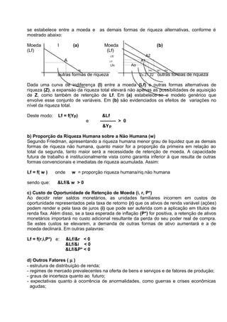 se estabelece entre a moeda e as demais formas de riqueza alternativas, conforme é
mostrado abaixo:
Moeda
(Lf)

I

(a)

Moeda
(Lf)

(b)
A2

Lf2

A

A1

Lf1

Lfo
W

Ao
Wo

outras formas de riqueza

Zo Z1 Z2

W1

W2

outras formas de riqueza

Dada uma curva de indiferença (I) entre a moeda (Lf) e outras formas alternativas de
riqueza (Z), a expansäo da riqueza total elevará näo apenas as possibilidades de aquisiçäo
de Z, como também de retençäo de Lf. Em (a) estabelece-se o modelo genérico que
envolve esse conjunto de variáveis. Em (b) säo evidenciados os efeitos de variaçöes no
nível da riqueza total.
Deste modo:

Lf = f(Yp)
e

&Lf
---------- > 0
&Y p

b) Proporçäo da Riqueza Humana sobre a Näo Humana (w)
Segundo Friedman, apresentando a riqueza humana menor grau de liquidez que as demais
formas de riqueza näo humana, quanto maior for a proporçäo da primeira em relaçäo ao
total da segunda, tanto maior será a necessidade de retençäo de moeda. A capacidade
futura de trabalho é institucionalmente vista como garantia inferior à que resulta de outras
formas convencionais e imediatas de riqueza acumulada. Assim:
Lf = f( w )
sendo que:

onde

w = proporçäo riqueza humana/riq.näo humana

&Lf/& w > 0

c) Custo de Oportunidade de Retençäo de Moeda (i, r, P*)
Ao decidir reter saldos monetários, as unidades familiares incorrem em custos de
oportunidade representados pela taxa de retorno (r) que os ativos de renda variável (açöes)
podem render e pela taxa de juros (i) que pode ser auferida com a aplicaçäo em títulos de
renda fixa. Além disso, se a taxa esperada de inflaçäo (P*) for positiva, a retençäo de ativos
monetários importará no custo adicional resultante da perda do seu poder real de compra.
Se estes custos se elevarem, a demanda de outras formas de ativo aumentará e a de
moeda declinará. Em outras palavras:
Lf = f(r,i,P*) e:

&Lf/&r < 0
&Lf/&i < 0
&Lf/&P* < 0

d) Outros Fatores ( µ )
- estrutura de distribuiçäo de renda;
- regimes de mercado prevalecentes na oferta de bens e serviços e de fatores de produçäo;
- graus de incerteza quanto ao futuro;
- expectativas quanto à ocorrência de anormalidades, como guerras e crises econômicas
agudas;

 