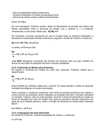 - grau de estabilidade político-institucional;
- variáveis localizadas no âmbito da psicologia social;
- estrutura de valores sociais e éticos predominantes.
Assim: Lf = f(µ )
Em sua abordagem, Friedman admite, dadas as dificuldades de precisäo dos efeitos dos
fatores assinalados sobre a demanda de moeda, que a variável (µ ) é constante,
notadamente a curto prazo. Neste caso: &Lf/&µ = 0
Em conclusäo, reunindo novamente em uma só funçäo todas as variáveis focalizadas, a
demanda de moeda pelas famílias (indivíduos), segundo a versäo de Friedman, é dada por:
Md = Lf = f(P, PYp, w,r,i,P*,µ )
ou então, conforme já visto:
Md
----- = f(i, r, P*, w, Yp, µ ) = Lf
P
onde Md/P representa a demanda das famílias por encaixes reais (ou seja, medidos em
termos do seu poder de aquisição de bens e serviços) desejados.
2.4.2. A Demanda de Moeda pelas Empresas
No tocante à demanda por moeda por parte das empresas, Friedman admite que a
especificação:
Md
----- = f(i, r, P*, w, Yp, µ )
P
possa também ser utilizada, desde que a variável "µ" passe também a captar as possíveis
variações tecnológicas na função de produção.
Para a empresa, a moeda se constituiria numa fonte de serviços produtivos que, aliados a
outros insumos de produção, seriam utilizados na produção dos bens e serviços colocados
no mercado. Trata-se, como se pode perceber, de incluir a teoria de demanda por moeda na
teoria de demanda por bens de capital (aos quais se associam serviços produtivos) por
parte de uma empresa genérica. Assim, a funçäo da demanda de moeda pelas empresas
(Le) é :
Le = f(Yp,r, i, w, P*,µ )
2.4.3. A Agregaçäo das Duas Demandas
Na versäo de Friedman, a demanda agregada de moeda, L, é dada por:
L = Lf + Le

 